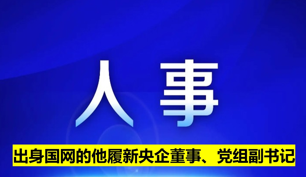 出身國網(wǎng)的他履新央企董事、黨組副書記